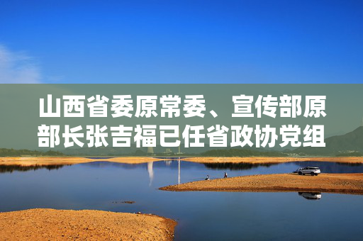 山西省委原常委、宣传部原部长张吉福已任省政协党组副书记