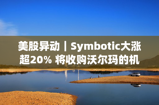 美股异动｜Symbotic大涨超20% 将收购沃尔玛的机器人业务并订立商业协议