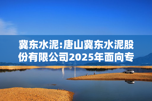 冀东水泥:唐山冀东水泥股份有限公司2025年面向专业投资者公开发行公司债券（第一期）募集说明书