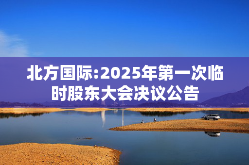 北方国际:2025年第一次临时股东大会决议公告