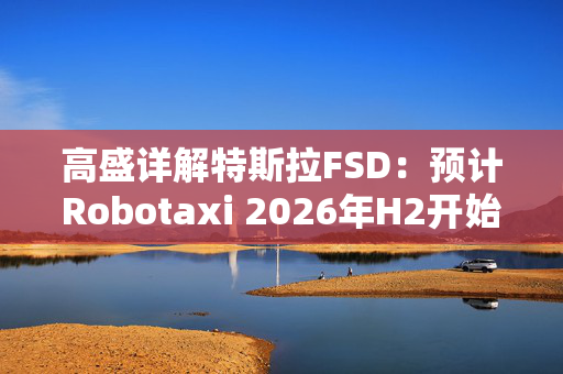 高盛详解特斯拉FSD：预计Robotaxi 2026年H2开始运营， 2027年收入约1.15亿美元