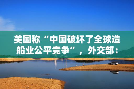 美国称“中国破坏了全球造船业公平竞争”，外交部：缺乏事实依据，有悖经济常识