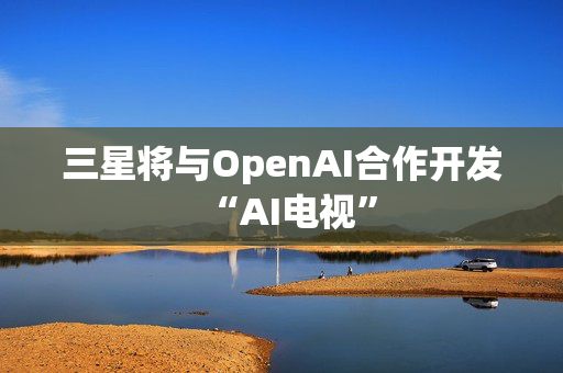 三星将与OpenAI合作开发“AI电视”