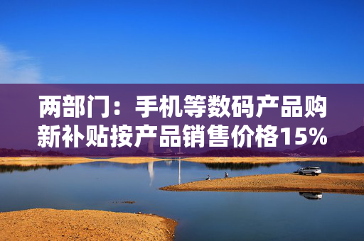 两部门：手机等数码产品购新补贴按产品销售价格15%给予补贴每件补贴不超过500元