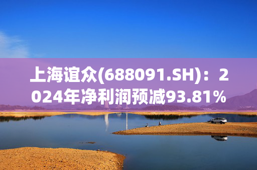 上海谊众(688091.SH)：2024年净利润预减93.81%到95.05%