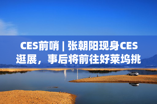 CES前哨 | 张朝阳现身CES逛展，事后将前往好莱坞挑选美剧