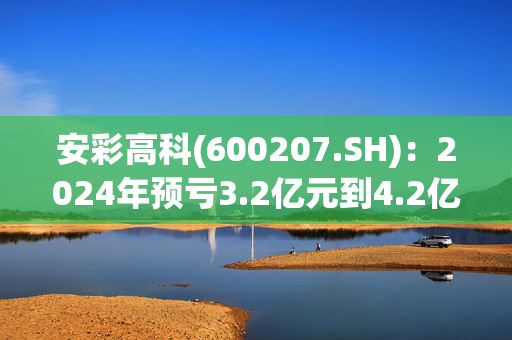 安彩高科(600207.SH)：2024年预亏3.2亿元到4.2亿元