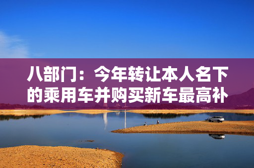 八部门：今年转让本人名下的乘用车并购买新车最高补贴不超过1.5万元