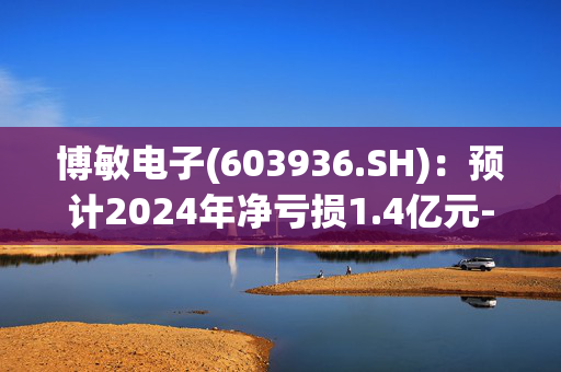 博敏电子(603936.SH)：预计2024年净亏损1.4亿元-2.4亿元