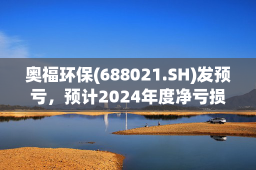 奥福环保(688021.SH)发预亏，预计2024年度净亏损3800万元-4800万元