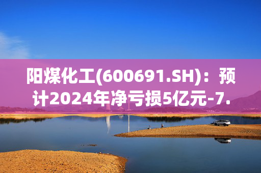 阳煤化工(600691.SH)：预计2024年净亏损5亿元-7.6亿元