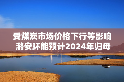 受煤炭市场价格下行等影响 潞安环能预计2024年归母净利润同比下降超65%