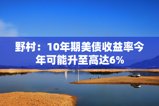 野村：10年期美债收益率今年可能升至高达6%