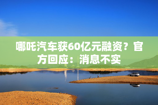 哪吒汽车获60亿元融资？官方回应：消息不实