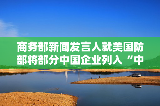 商务部新闻发言人就美国防部将部分中国企业列入“中国军事企业清单”答记者问