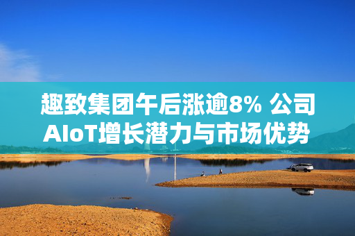 趣致集团午后涨逾8% 公司AIoT增长潜力与市场优势显著