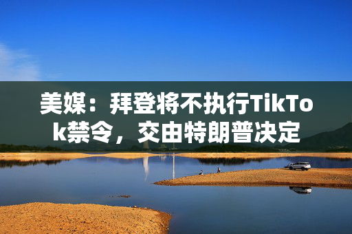 美媒：拜登将不执行TikTok禁令，交由特朗普决定