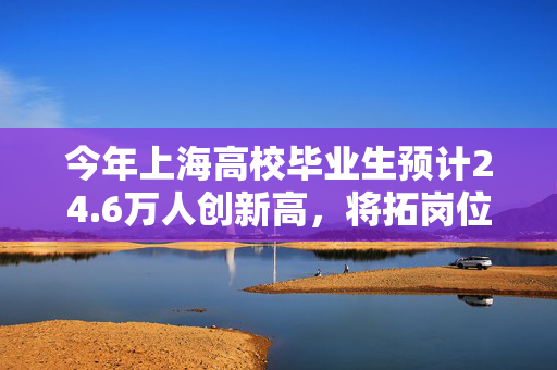 今年上海高校毕业生预计24.6万人创新高，将拓岗位搭平台送政策