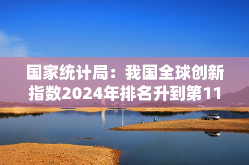 国家统计局：我国全球创新指数2024年排名升到第11位