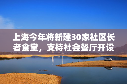 上海今年将新建30家社区长者食堂，支持社会餐厅开设“长者餐桌”