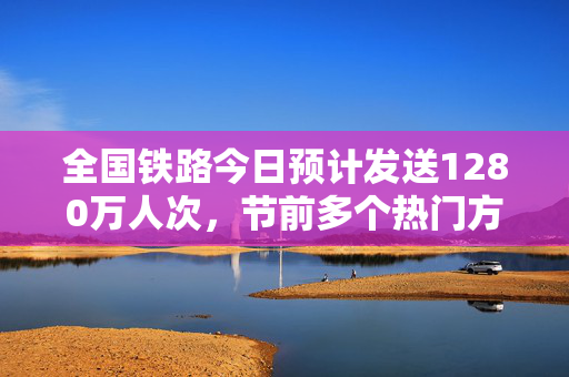 全国铁路今日预计发送1280万人次，节前多个热门方向仍有余票