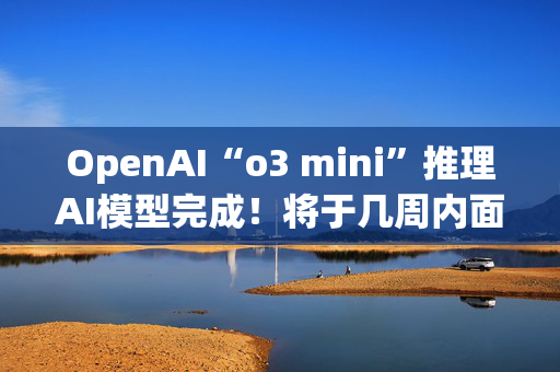 OpenAI“o3 mini”推理AI模型完成！将于几周内面世