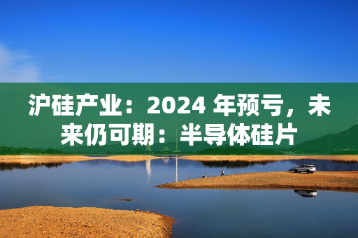 沪硅产业：2024 年预亏，未来仍可期：半导体硅片