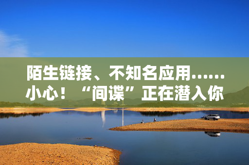 陌生链接、不知名应用……小心！“间谍”正在潜入你的手机