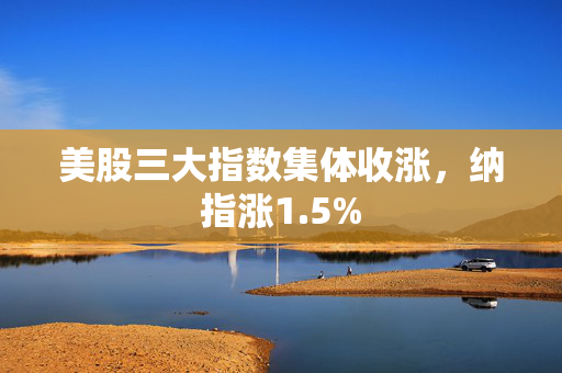 美股三大指数集体收涨，纳指涨1.5%