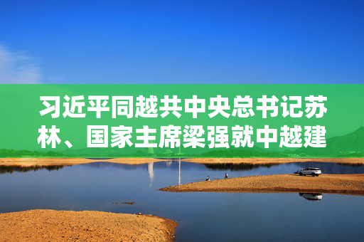 习近平同越共中央总书记苏林、国家主席梁强就中越建交75周年互致贺电