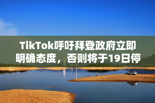 TikTok呼吁拜登政府立即明确态度，否则将于19日停止运营