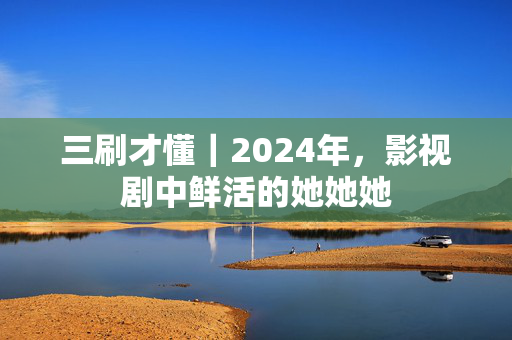 三刷才懂｜2024年，影视剧中鲜活的她她她