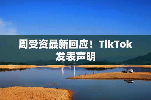 周受资最新回应！TikTok发表声明