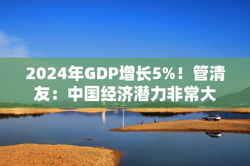 2024年GDP增长5%！管清友：中国经济潜力非常大