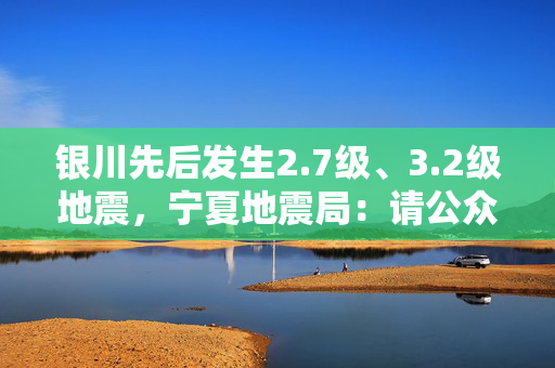 银川先后发生2.7级、3.2级地震，宁夏地震局：请公众不用恐慌