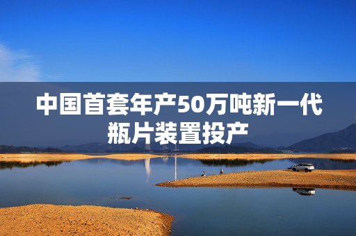 中国首套年产50万吨新一代瓶片装置投产