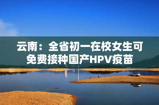 云南：全省初一在校女生可免费接种国产HPV疫苗