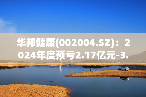 华邦健康(002004.SZ)：2024年度预亏2.17亿元-3.1亿元