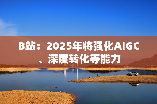 B站：2025年将强化AIGC、深度转化等能力