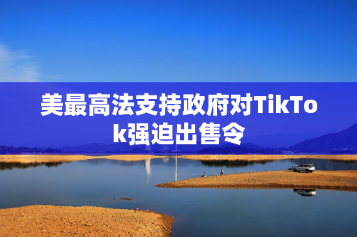 美最高法支持政府对TikTok强迫出售令