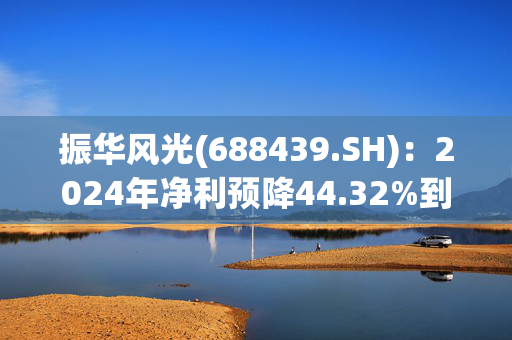 振华风光(688439.SH)：2024年净利预降44.32%到52.51%