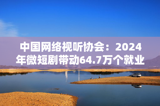 中国网络视听协会：2024年微短剧带动64.7万个就业