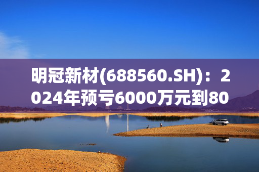 明冠新材(688560.SH)：2024年预亏6000万元到8000万元