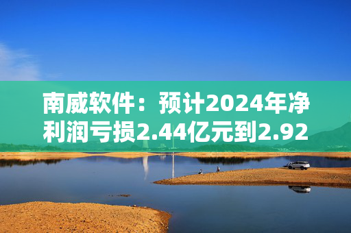 南威软件：预计2024年净利润亏损2.44亿元到2.92亿元