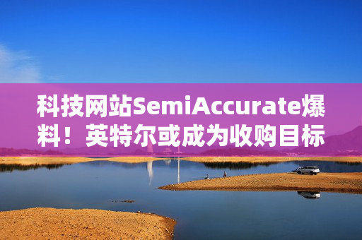 科技网站SemiAccurate爆料！英特尔或成为收购目标