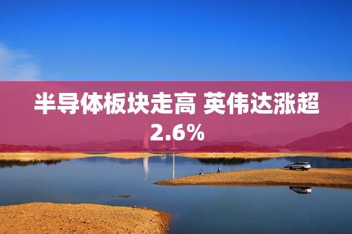 半导体板块走高 英伟达涨超2.6%