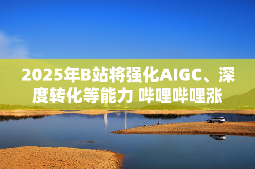 2025年B站将强化AIGC、深度转化等能力 哔哩哔哩涨逾4%