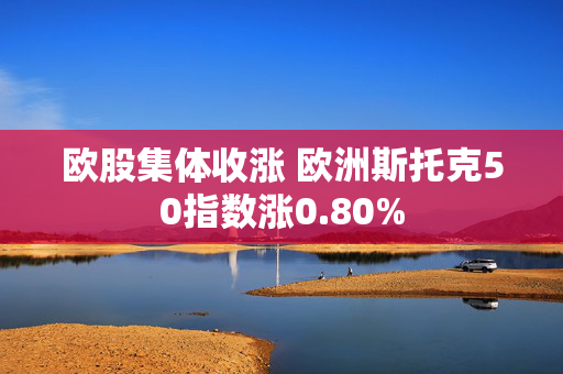 欧股集体收涨 欧洲斯托克50指数涨0.80%