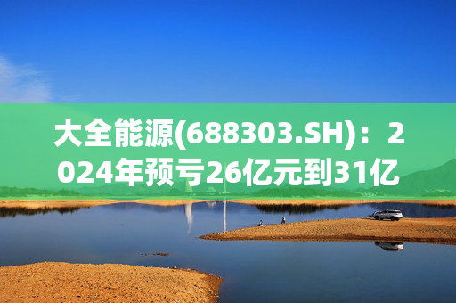 大全能源(688303.SH)：2024年预亏26亿元到31亿元