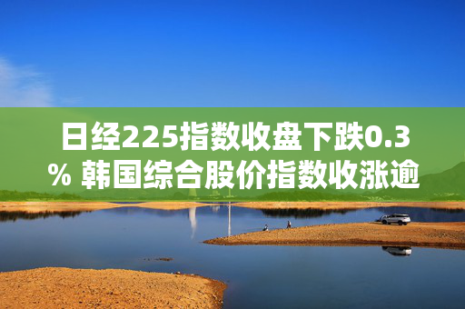 日经225指数收盘下跌0.3% 韩国综合股价指数收涨逾1%